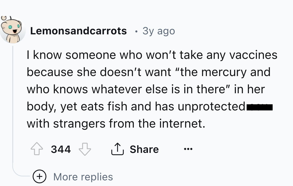 number - Lemonsandcarrots 3y ago I know someone who won't take any vaccines because she doesn't want "the mercury and who knows whatever else is in there" in her body, yet eats fish and has unprotected with strangers from the internet. 344 More replies
